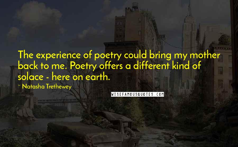 Natasha Trethewey Quotes: The experience of poetry could bring my mother back to me. Poetry offers a different kind of solace - here on earth.