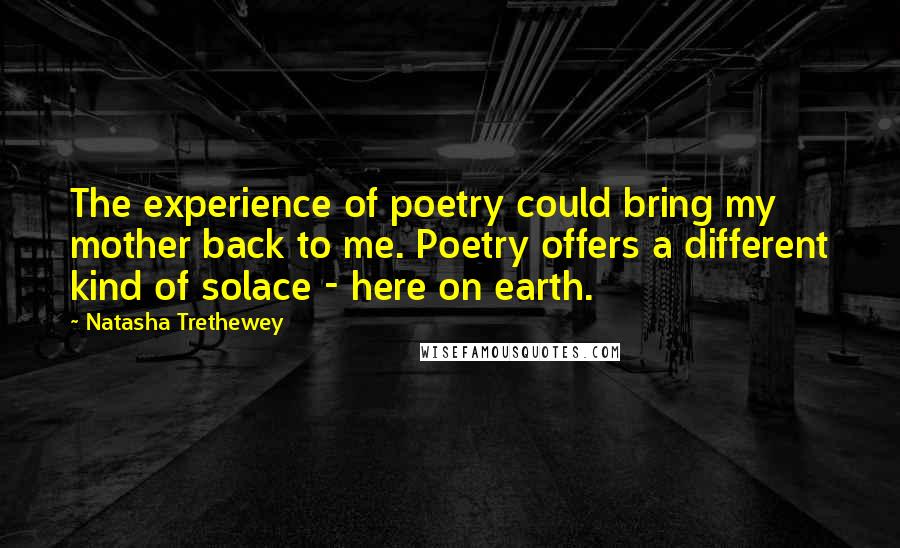 Natasha Trethewey Quotes: The experience of poetry could bring my mother back to me. Poetry offers a different kind of solace - here on earth.