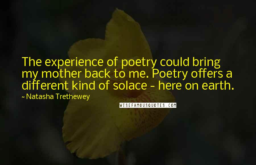 Natasha Trethewey Quotes: The experience of poetry could bring my mother back to me. Poetry offers a different kind of solace - here on earth.