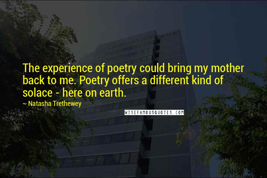 Natasha Trethewey Quotes: The experience of poetry could bring my mother back to me. Poetry offers a different kind of solace - here on earth.