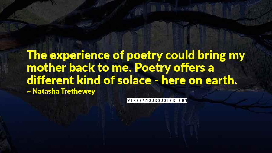 Natasha Trethewey Quotes: The experience of poetry could bring my mother back to me. Poetry offers a different kind of solace - here on earth.