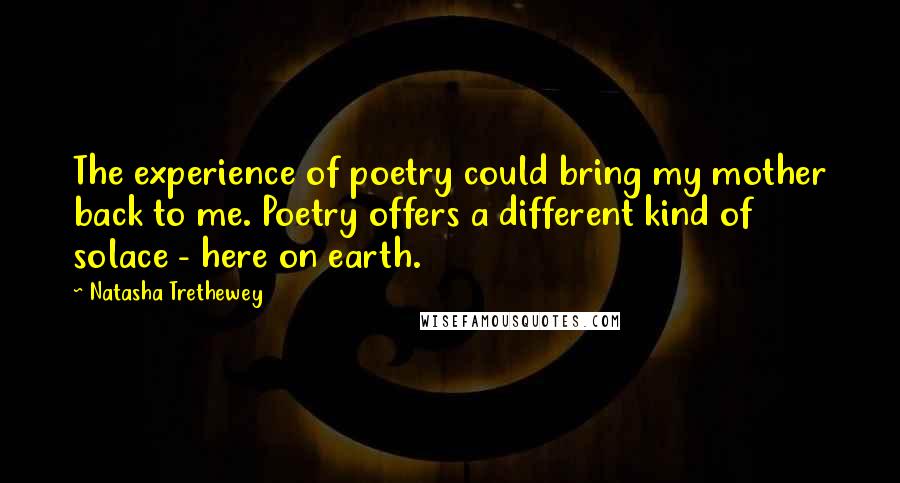 Natasha Trethewey Quotes: The experience of poetry could bring my mother back to me. Poetry offers a different kind of solace - here on earth.