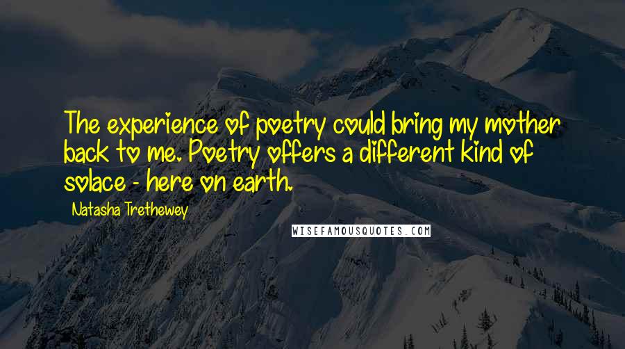 Natasha Trethewey Quotes: The experience of poetry could bring my mother back to me. Poetry offers a different kind of solace - here on earth.