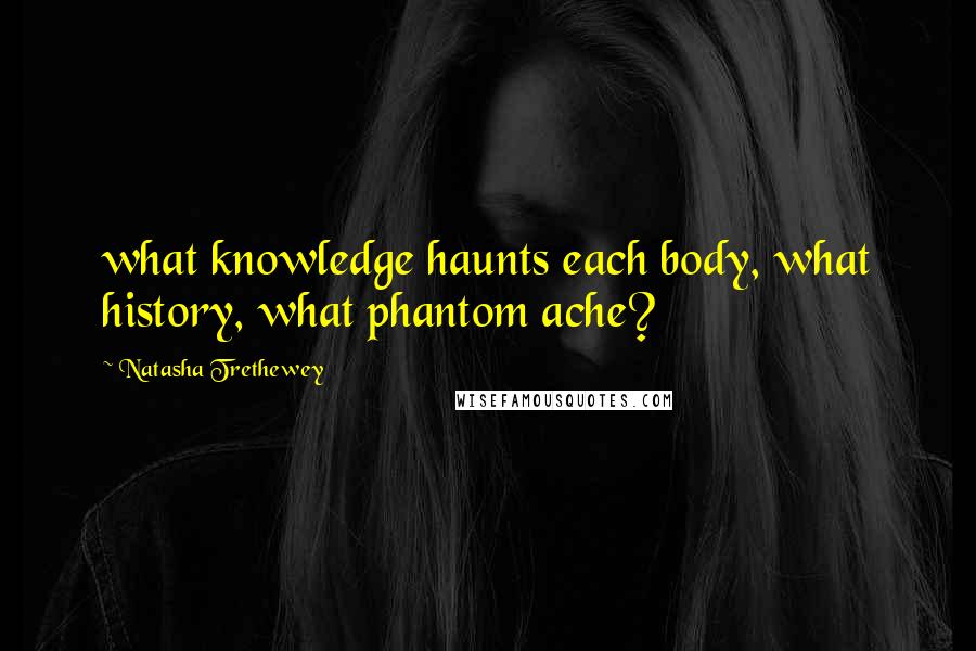 Natasha Trethewey Quotes: what knowledge haunts each body, what history, what phantom ache?
