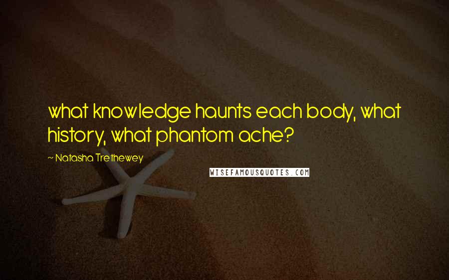 Natasha Trethewey Quotes: what knowledge haunts each body, what history, what phantom ache?