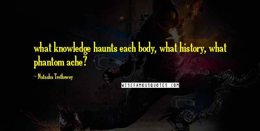 Natasha Trethewey Quotes: what knowledge haunts each body, what history, what phantom ache?