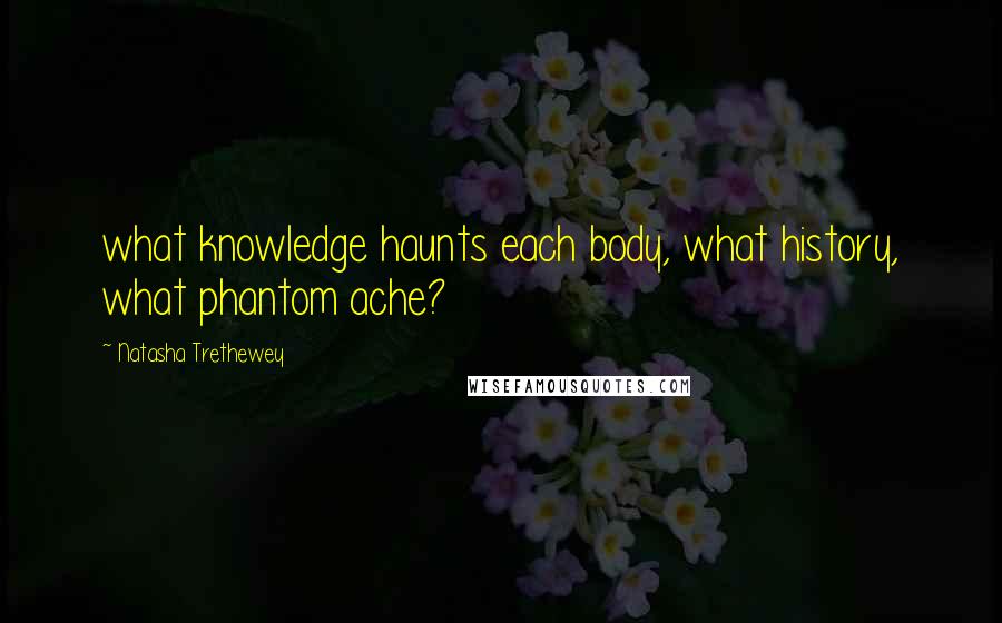 Natasha Trethewey Quotes: what knowledge haunts each body, what history, what phantom ache?