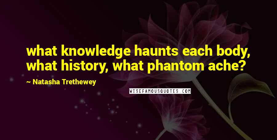 Natasha Trethewey Quotes: what knowledge haunts each body, what history, what phantom ache?