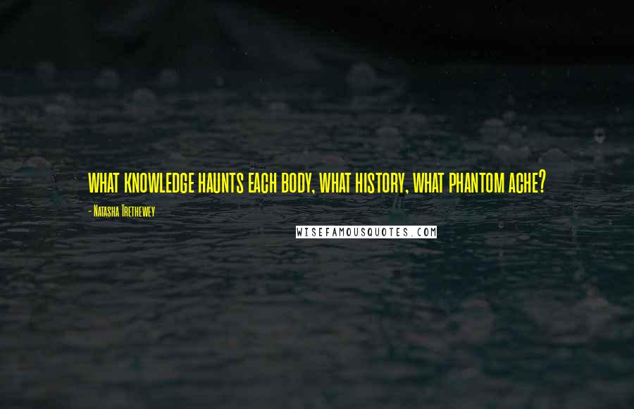 Natasha Trethewey Quotes: what knowledge haunts each body, what history, what phantom ache?