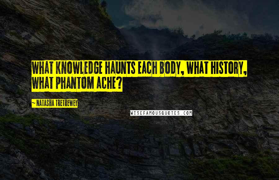 Natasha Trethewey Quotes: what knowledge haunts each body, what history, what phantom ache?