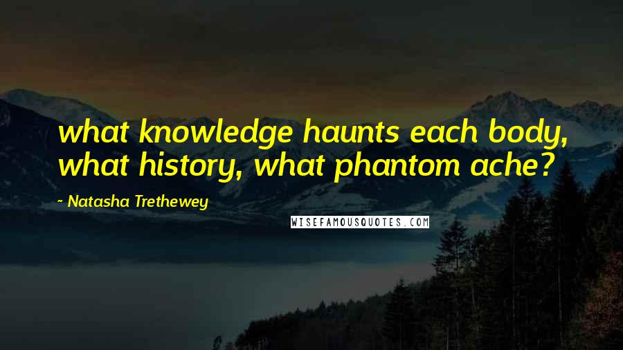 Natasha Trethewey Quotes: what knowledge haunts each body, what history, what phantom ache?