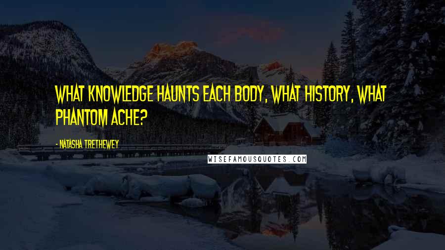 Natasha Trethewey Quotes: what knowledge haunts each body, what history, what phantom ache?
