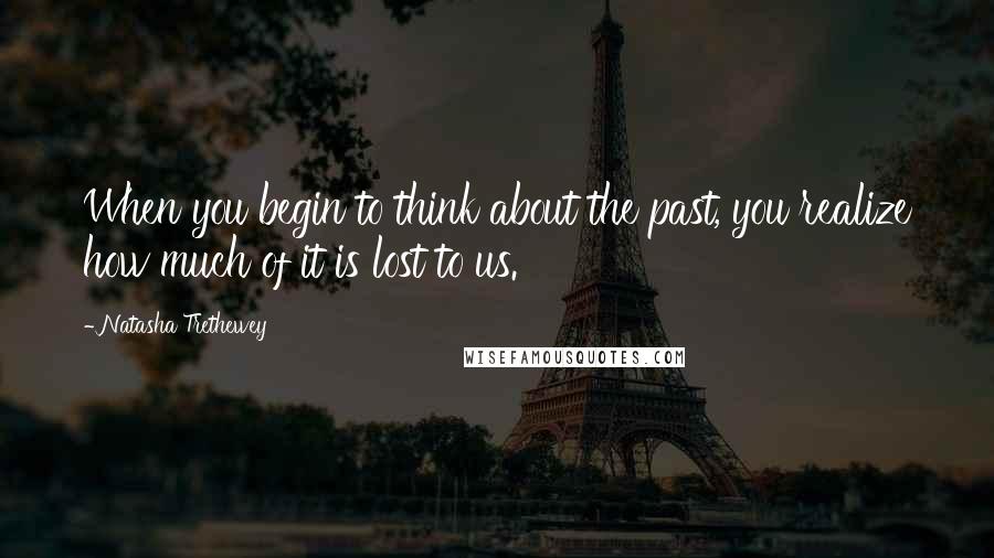 Natasha Trethewey Quotes: When you begin to think about the past, you realize how much of it is lost to us.