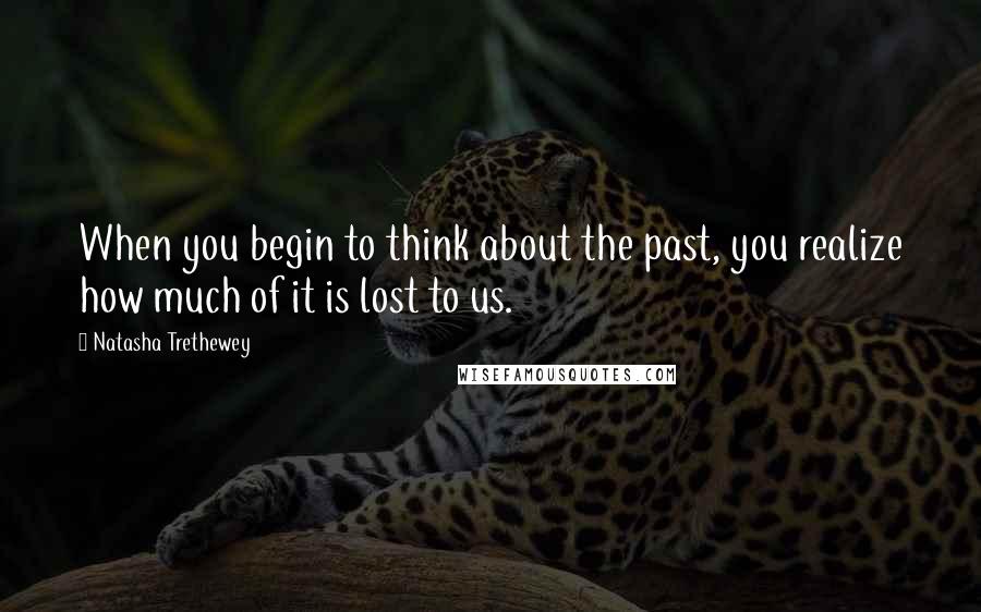 Natasha Trethewey Quotes: When you begin to think about the past, you realize how much of it is lost to us.