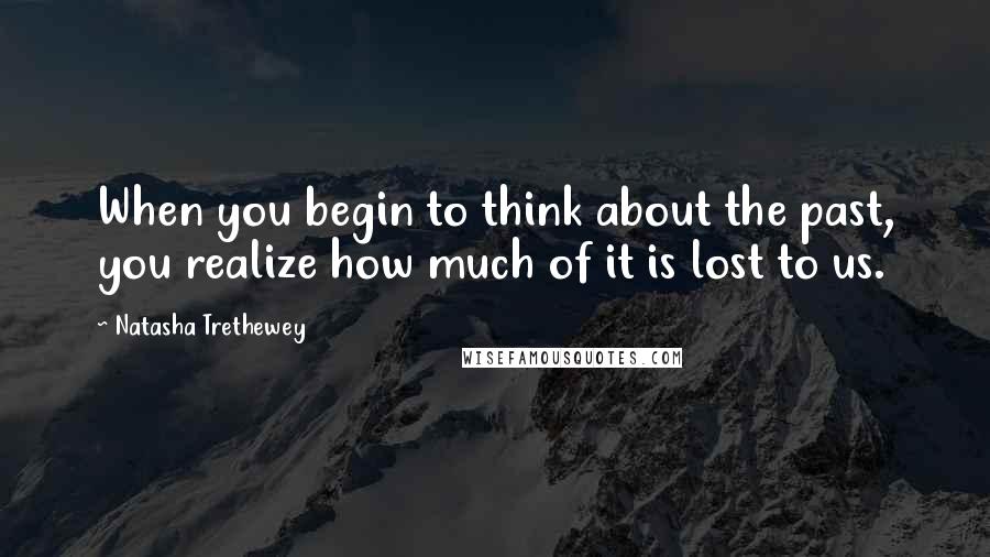 Natasha Trethewey Quotes: When you begin to think about the past, you realize how much of it is lost to us.