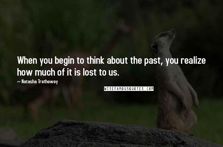 Natasha Trethewey Quotes: When you begin to think about the past, you realize how much of it is lost to us.