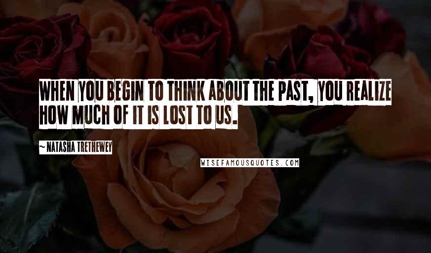 Natasha Trethewey Quotes: When you begin to think about the past, you realize how much of it is lost to us.