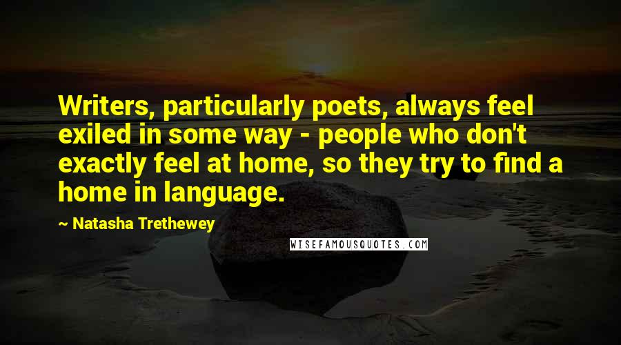 Natasha Trethewey Quotes: Writers, particularly poets, always feel exiled in some way - people who don't exactly feel at home, so they try to find a home in language.