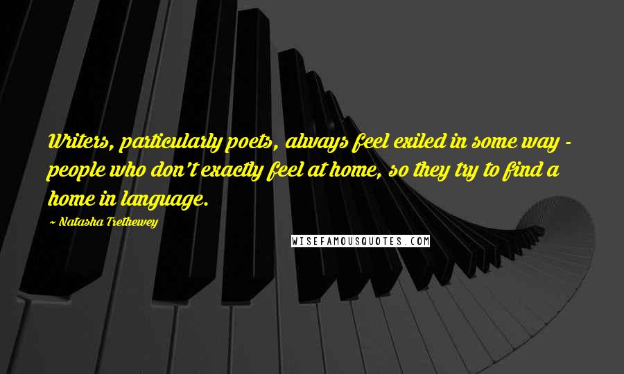 Natasha Trethewey Quotes: Writers, particularly poets, always feel exiled in some way - people who don't exactly feel at home, so they try to find a home in language.
