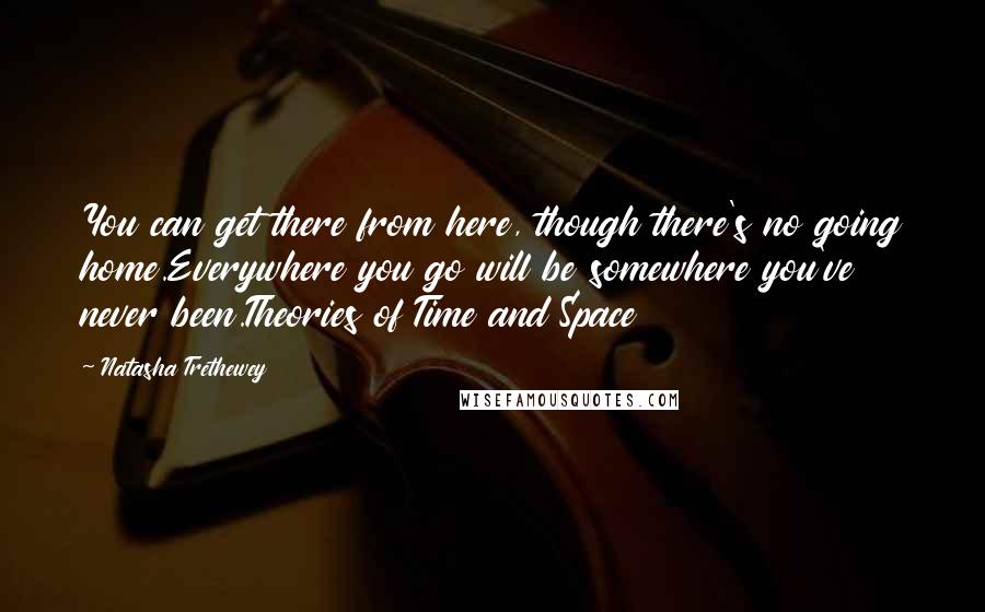 Natasha Trethewey Quotes: You can get there from here, though there's no going home.Everywhere you go will be somewhere you've never been.Theories of Time and Space