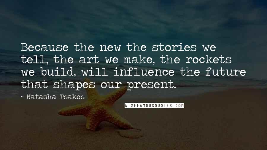 Natasha Tsakos Quotes: Because the new the stories we tell, the art we make, the rockets we build, will influence the future that shapes our present.