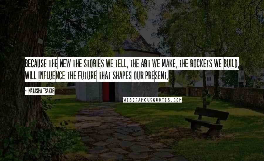 Natasha Tsakos Quotes: Because the new the stories we tell, the art we make, the rockets we build, will influence the future that shapes our present.