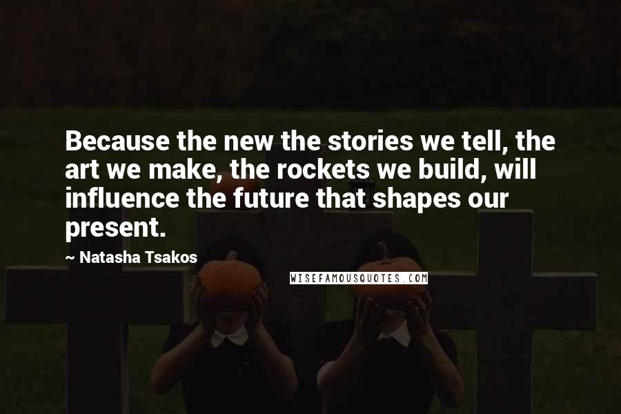 Natasha Tsakos Quotes: Because the new the stories we tell, the art we make, the rockets we build, will influence the future that shapes our present.