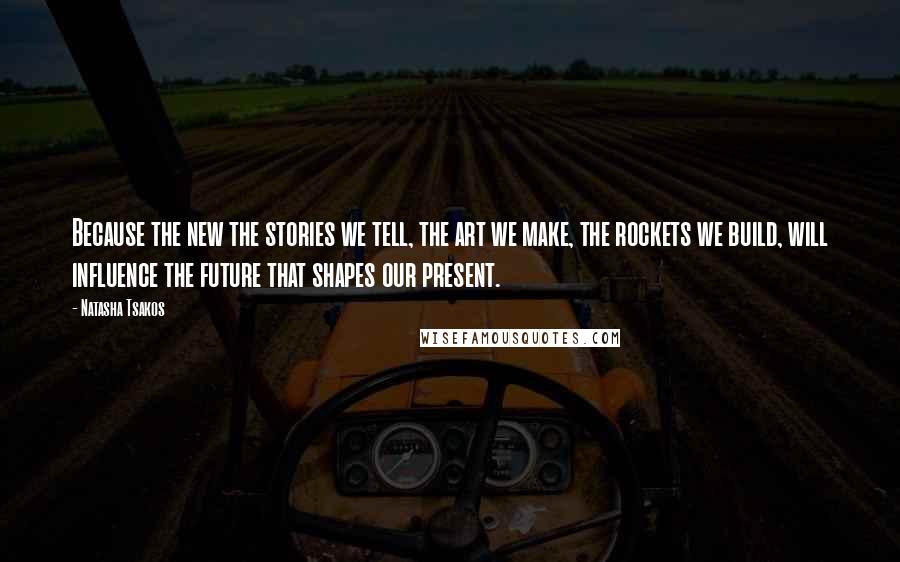 Natasha Tsakos Quotes: Because the new the stories we tell, the art we make, the rockets we build, will influence the future that shapes our present.