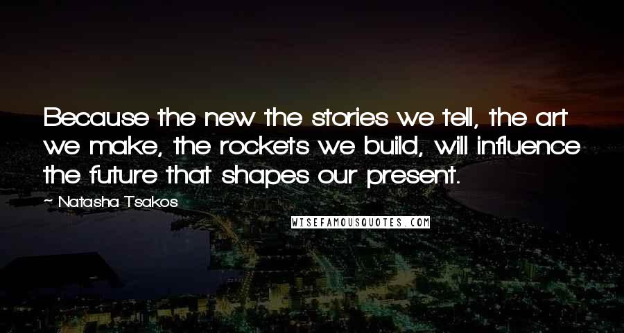 Natasha Tsakos Quotes: Because the new the stories we tell, the art we make, the rockets we build, will influence the future that shapes our present.