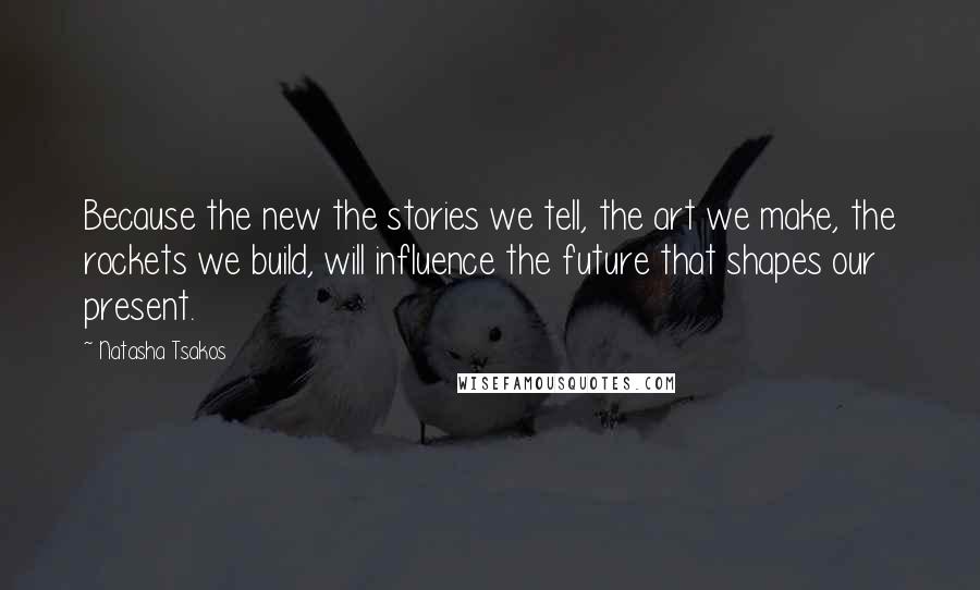 Natasha Tsakos Quotes: Because the new the stories we tell, the art we make, the rockets we build, will influence the future that shapes our present.