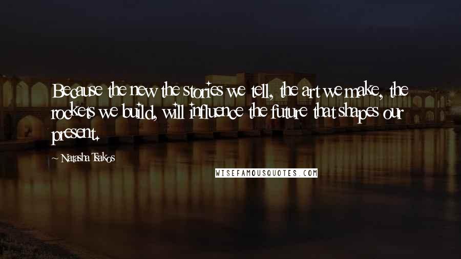 Natasha Tsakos Quotes: Because the new the stories we tell, the art we make, the rockets we build, will influence the future that shapes our present.