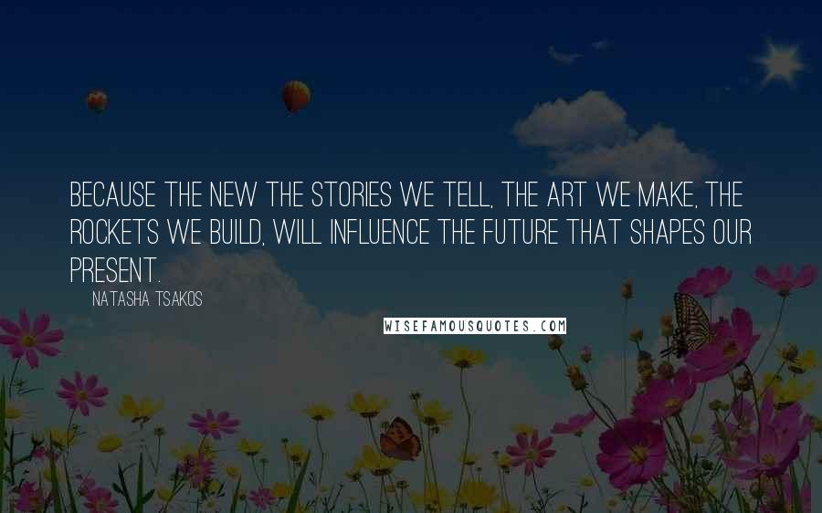 Natasha Tsakos Quotes: Because the new the stories we tell, the art we make, the rockets we build, will influence the future that shapes our present.