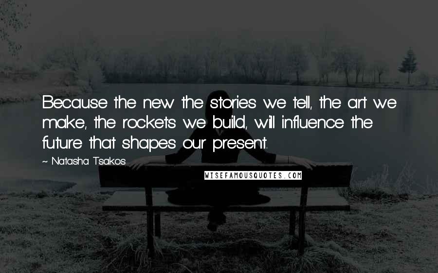 Natasha Tsakos Quotes: Because the new the stories we tell, the art we make, the rockets we build, will influence the future that shapes our present.