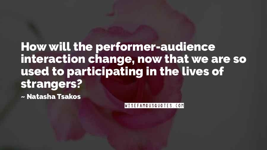 Natasha Tsakos Quotes: How will the performer-audience interaction change, now that we are so used to participating in the lives of strangers?