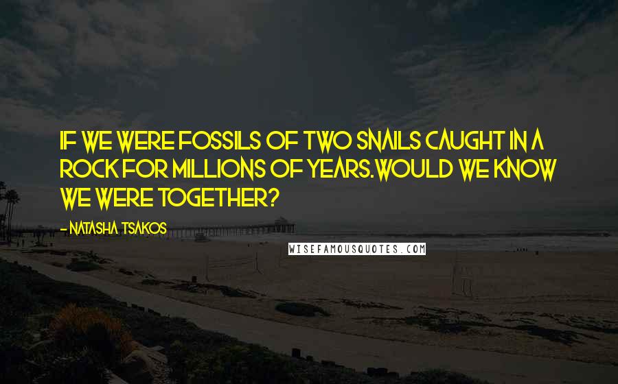 Natasha Tsakos Quotes: If we were fossils of two snails caught in a rock for millions of years.Would we know we were together?