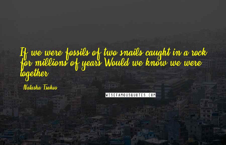 Natasha Tsakos Quotes: If we were fossils of two snails caught in a rock for millions of years.Would we know we were together?