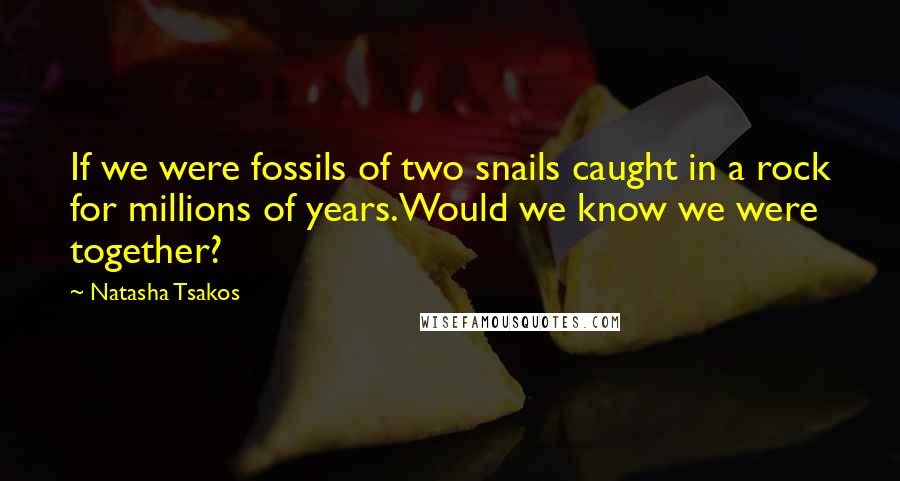 Natasha Tsakos Quotes: If we were fossils of two snails caught in a rock for millions of years.Would we know we were together?