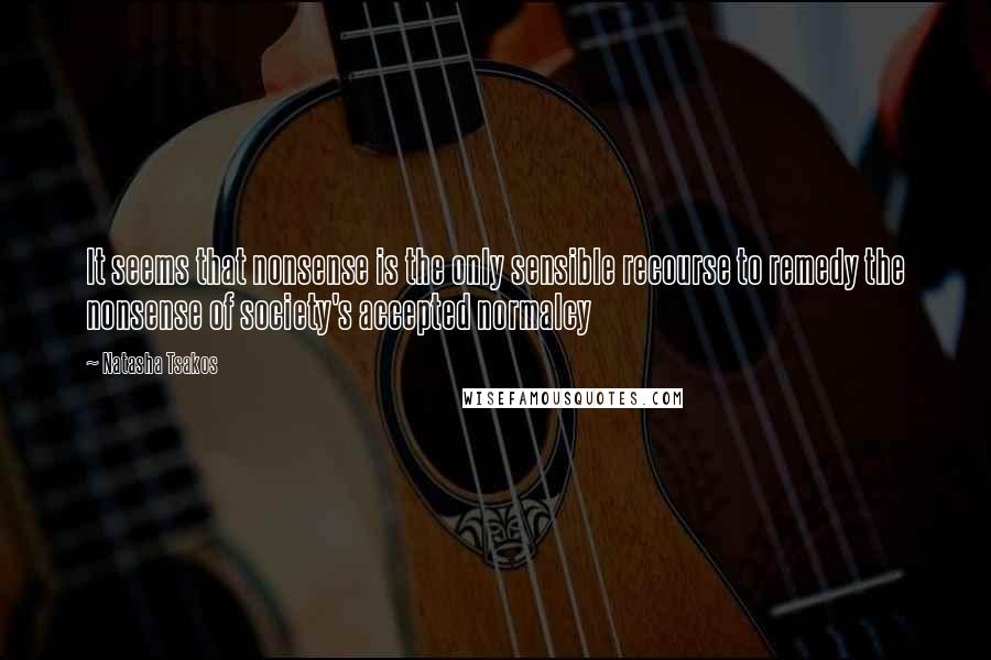 Natasha Tsakos Quotes: It seems that nonsense is the only sensible recourse to remedy the nonsense of society's accepted normalcy