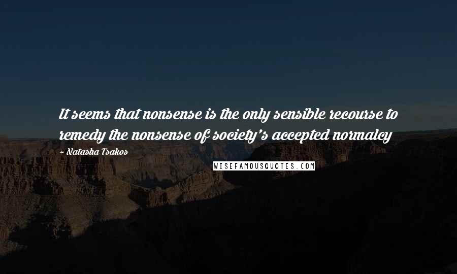 Natasha Tsakos Quotes: It seems that nonsense is the only sensible recourse to remedy the nonsense of society's accepted normalcy