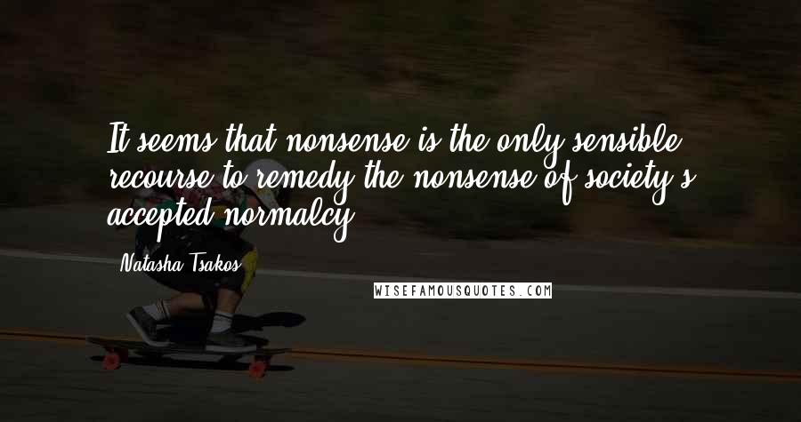 Natasha Tsakos Quotes: It seems that nonsense is the only sensible recourse to remedy the nonsense of society's accepted normalcy