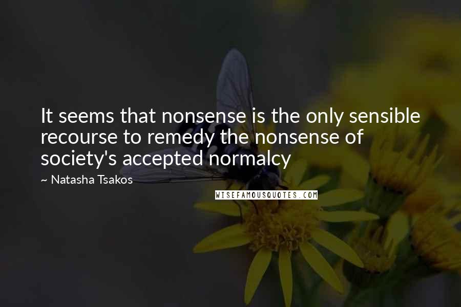 Natasha Tsakos Quotes: It seems that nonsense is the only sensible recourse to remedy the nonsense of society's accepted normalcy