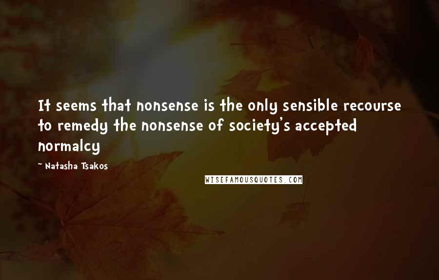 Natasha Tsakos Quotes: It seems that nonsense is the only sensible recourse to remedy the nonsense of society's accepted normalcy