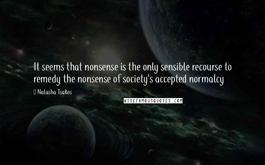 Natasha Tsakos Quotes: It seems that nonsense is the only sensible recourse to remedy the nonsense of society's accepted normalcy