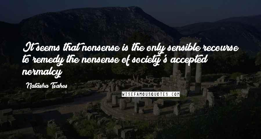 Natasha Tsakos Quotes: It seems that nonsense is the only sensible recourse to remedy the nonsense of society's accepted normalcy