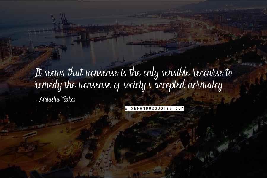 Natasha Tsakos Quotes: It seems that nonsense is the only sensible recourse to remedy the nonsense of society's accepted normalcy