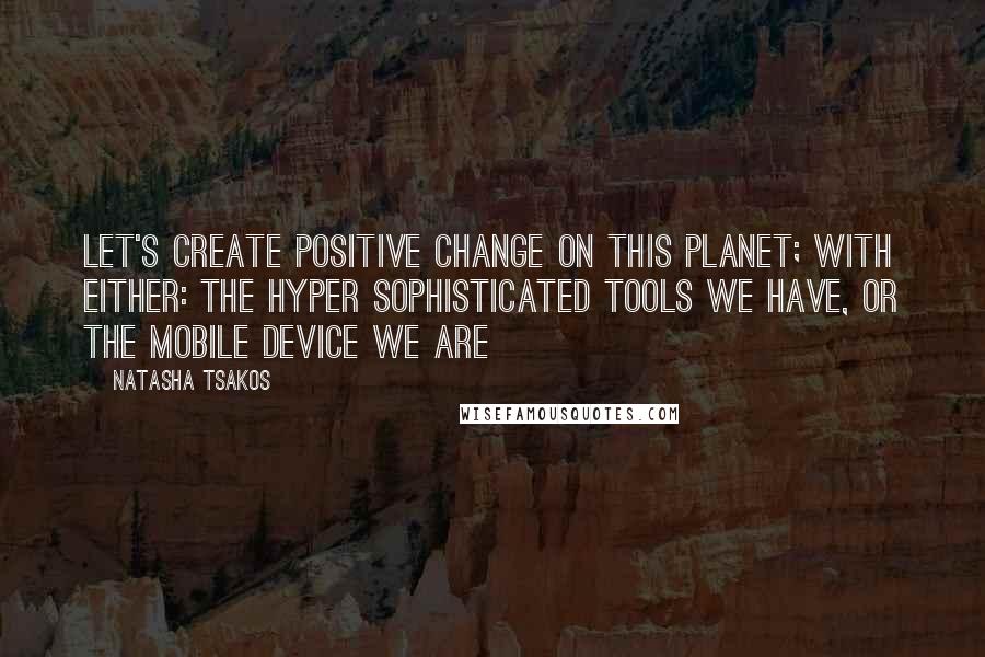 Natasha Tsakos Quotes: Let's create positive change on this planet; With either: the hyper sophisticated tools we have, or the mobile device we are