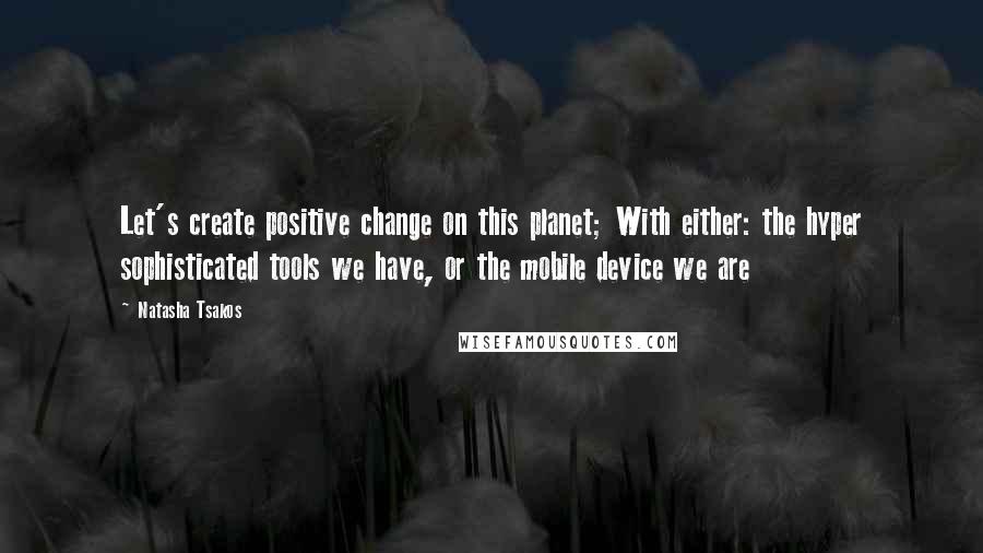 Natasha Tsakos Quotes: Let's create positive change on this planet; With either: the hyper sophisticated tools we have, or the mobile device we are