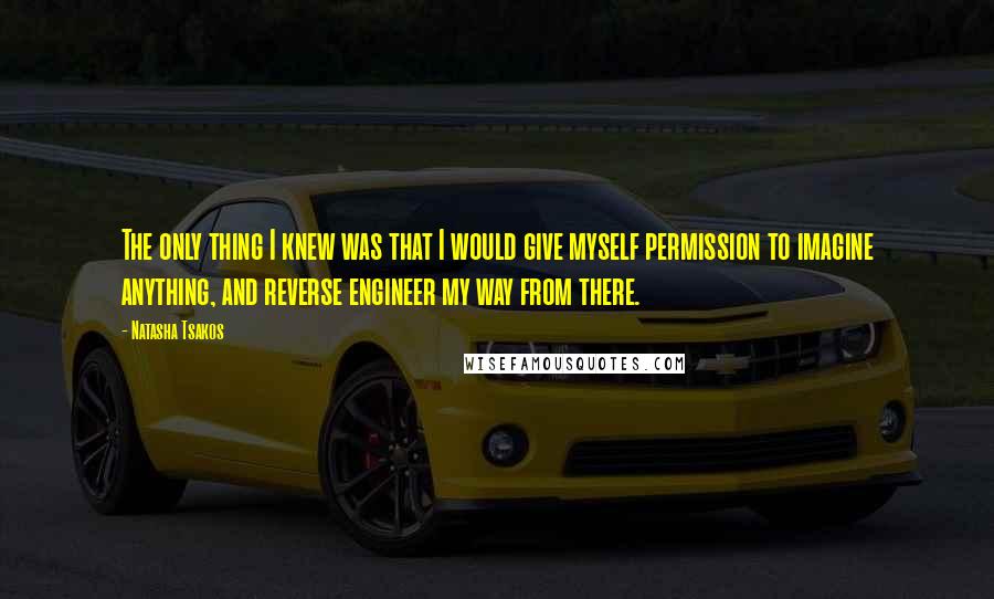 Natasha Tsakos Quotes: The only thing I knew was that I would give myself permission to imagine anything, and reverse engineer my way from there.