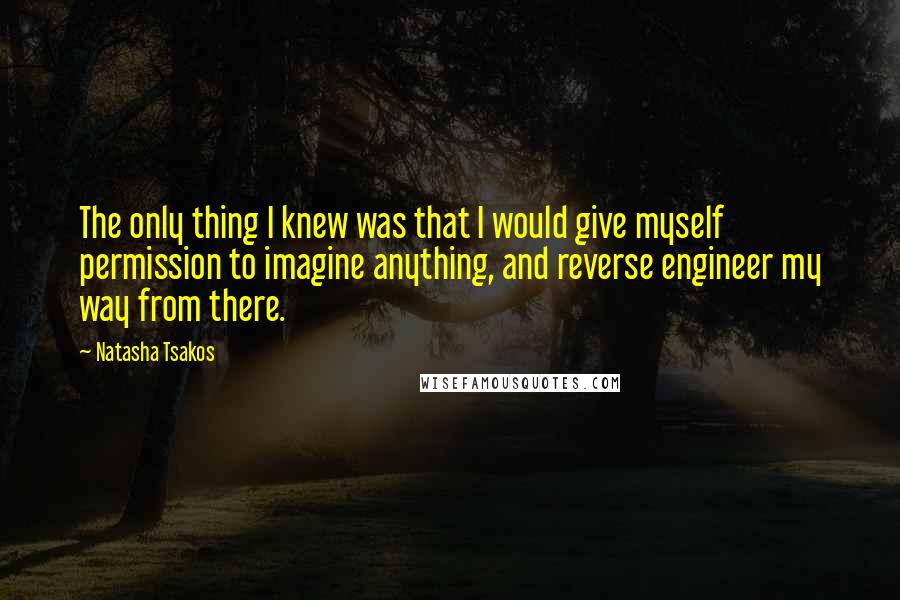 Natasha Tsakos Quotes: The only thing I knew was that I would give myself permission to imagine anything, and reverse engineer my way from there.
