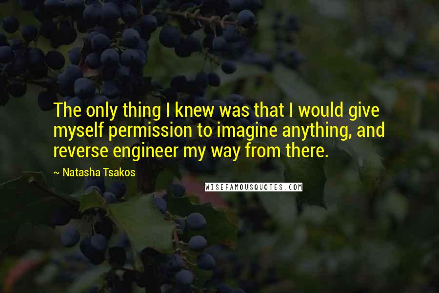 Natasha Tsakos Quotes: The only thing I knew was that I would give myself permission to imagine anything, and reverse engineer my way from there.